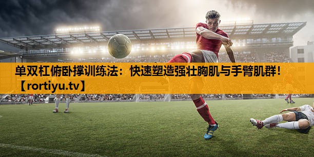 单双杠俯卧撑训练法：快速塑造强壮胸肌与手臂肌群！